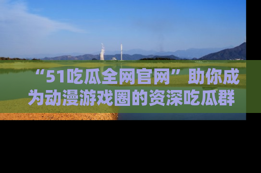 “51吃瓜全网官网”助你成为动漫游戏圈的资深吃瓜群众!