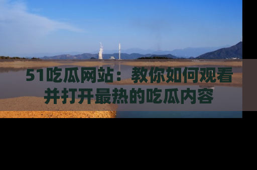 51吃瓜网站：教你如何观看并打开最热的吃瓜内容