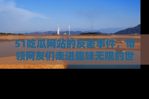 51吃瓜网站的反差事件，带领网友们走进趣味无限的世界