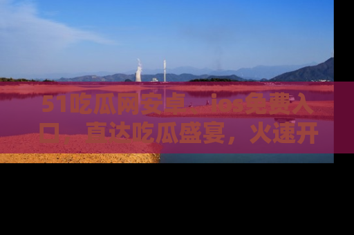 51吃瓜网安卓、ios免费入口，直达吃瓜盛宴，火速开启线上体验！