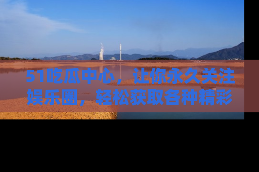 51吃瓜中心，让你永久关注娱乐圈，轻松获取各种精彩的吃瓜信息！