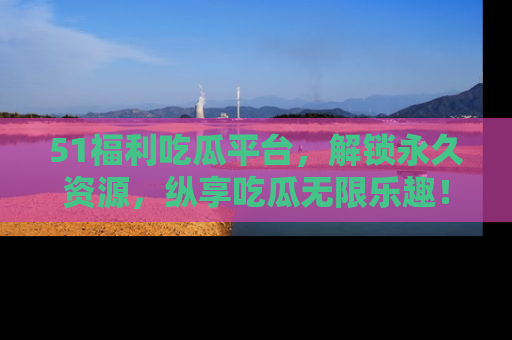 51福利吃瓜平台，解锁永久资源，纵享吃瓜无限乐趣！