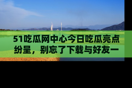51吃瓜网中心今日吃瓜亮点纷呈，别忘了下载与好友一同分享！