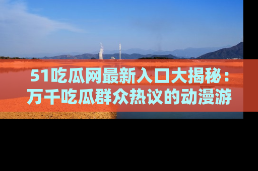 51吃瓜网最新入口大揭秘：万千吃瓜群众热议的动漫游戏事件