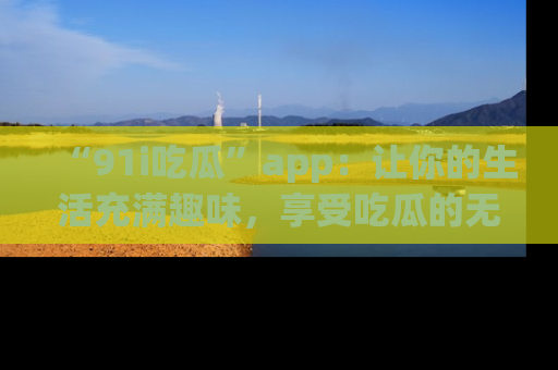 “91i吃瓜”app:让你的生活充满趣味,享受吃瓜的无限乐趣!
