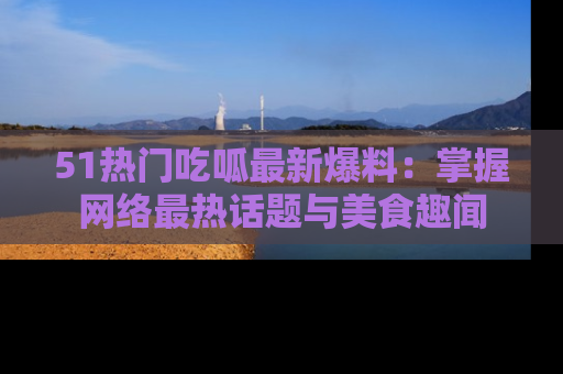 51热门吃呱最新爆料：掌握网络最热话题与美食趣闻