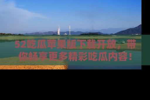 52吃瓜苹果版下载开放，带你畅享更多精彩吃瓜内容！