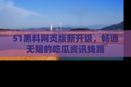 51黑料网页版新升级，畅通无阻的吃瓜资讯线路