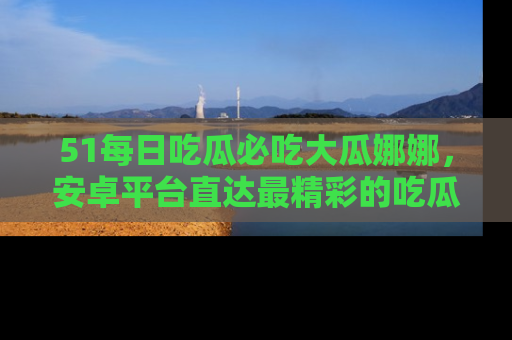 51每日吃瓜必吃大瓜娜娜，安卓平台直达最精彩的吃瓜内容。