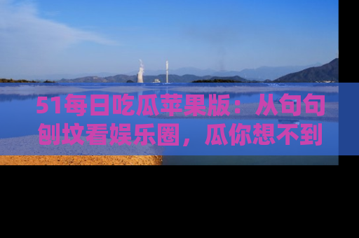 51每日吃瓜苹果版：从句句刨坟看娱乐圈，瓜你想不到的精彩纷呈！