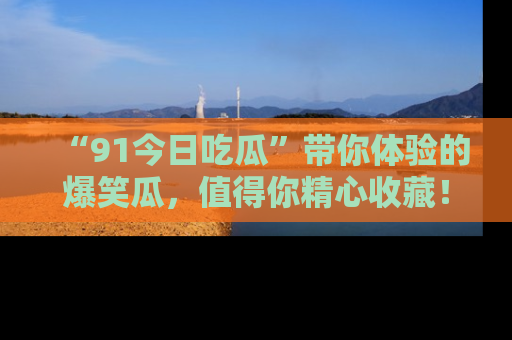 “91今日吃瓜”带你体验的爆笑瓜,值得你精心收藏!