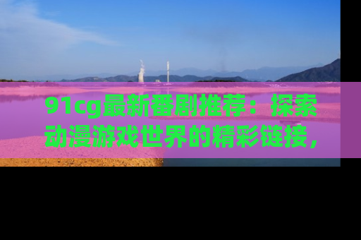 91cg最新番剧推荐:探索动漫游戏世界的精彩链接,尽在此处!