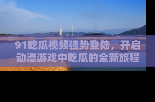 91吃瓜视频强势登陆,开启动漫游戏中吃瓜的全新旅程!