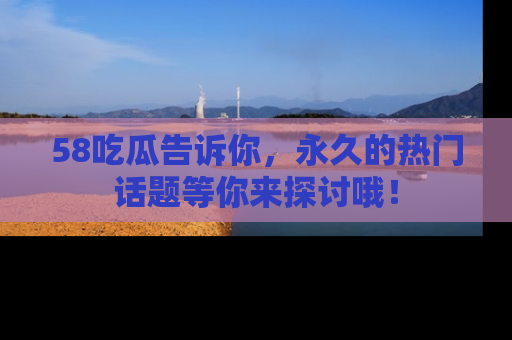 58吃瓜告诉你,永久的热门话题等你来探讨哦!