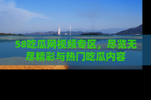 58吃瓜网视频专区,尽览无尽精彩与热门吃瓜内容