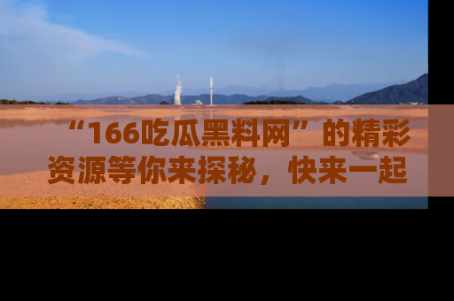 “166吃瓜黑料网”的精彩资源等你来探秘,快来一起吃瓜吧!