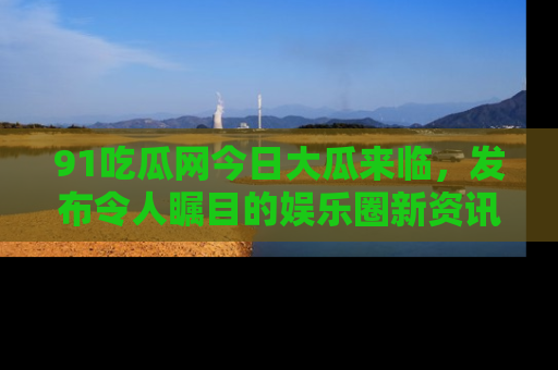 91吃瓜网今日大瓜来临,发布令人瞩目的娱乐圈新资讯!