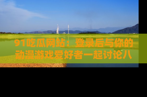 91吃瓜网站:登录后与你的动漫游戏爱好者一起讨论八卦!