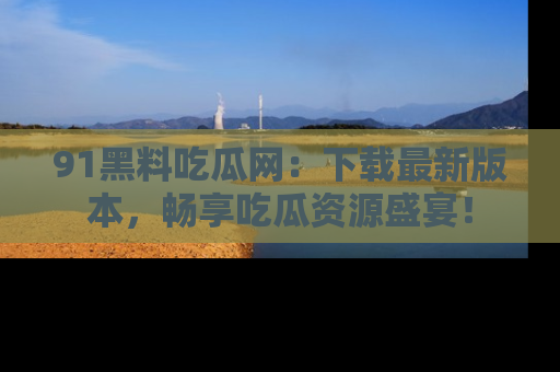 91黑料吃瓜网:下载最新版本,畅享吃瓜资源盛宴!