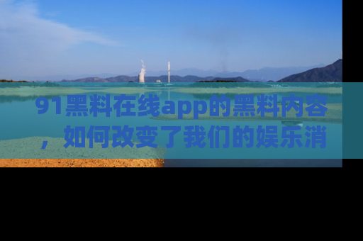 91黑料在线app的黑料内容,如何改变了我们的娱乐消费习惯?