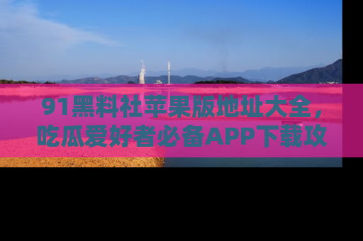 91黑料社苹果版地址大全,吃瓜爱好者必备APP下载攻略