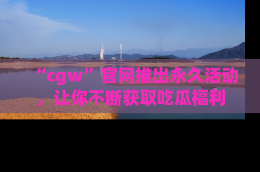 “cgw”官网推出永久活动,让你不断获取吃瓜福利