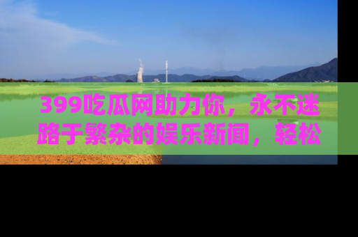 399吃瓜网助力你，永不迷路于繁杂的娱乐新闻，轻松追踪热点！