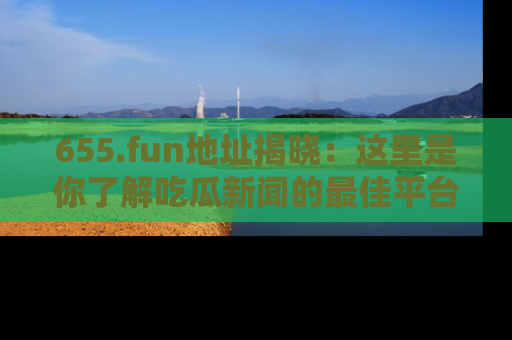 655.fun地址揭晓：这里是你了解吃瓜新闻的最佳平台，快来探索吧！