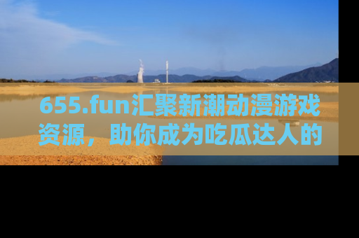 655.fun汇聚新潮动漫游戏资源，助你成为吃瓜达人的必备平台！