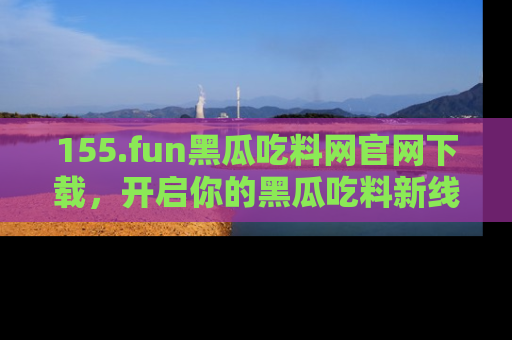 155.fun黑瓜吃料网官网下载,开启你的黑瓜吃料新线路,轻松找到入口!