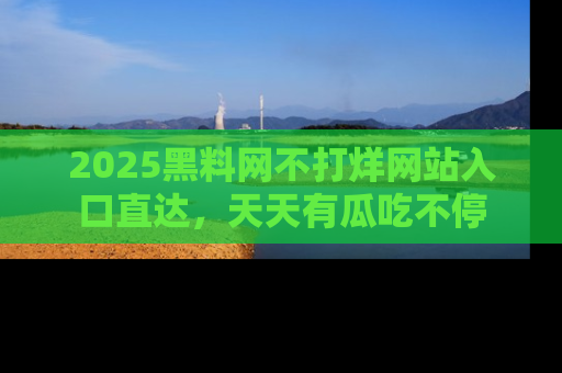 2025黑料网不打烊网站入口直达，天天有瓜吃不停