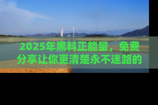 2025年黑料正能量，免费分享让你更清楚永不迷路的真相！