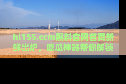 hl155.ccm黑料官网首页新鲜出炉，吃瓜神器帮你解锁那些鲜为人知的内幕！