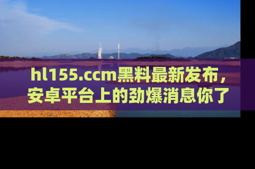 hl155.ccm黑料最新发布，安卓平台上的劲爆消息你了解了吗？