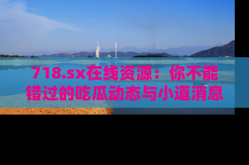 718.sx在线资源：你不能错过的吃瓜动态与小道消息