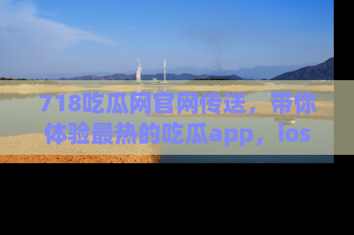 718吃瓜网官网传送，带你体验最热的吃瓜app，ios用户必备哦！