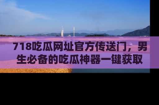 718吃瓜网址官方传送门，男生必备的吃瓜神器一键获取！