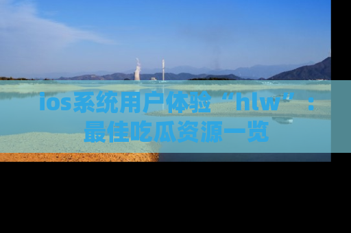 ios系统用户体验“hlw”：最佳吃瓜资源一览