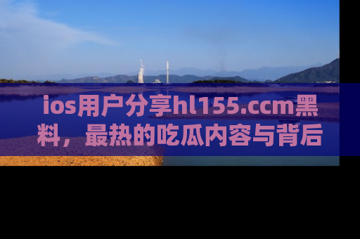 ios用户分享hl155.ccm黑料，最热的吃瓜内容与背后的真实事件！