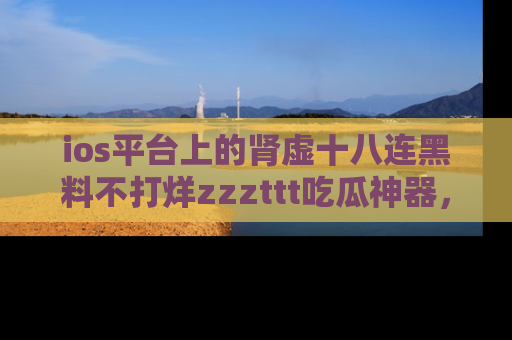 ios平台上的肾虚十八连黑料不打烊zzzttt吃瓜神器，你绝对不能错过