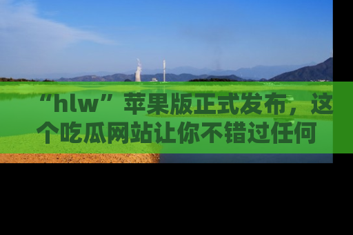 “hlw”苹果版正式发布,这个吃瓜网站让你不错过任何热议话题!