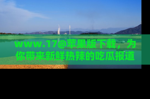 www.17@苹果版下载，为你带来新鲜热辣的吃瓜报道，尽情享受！