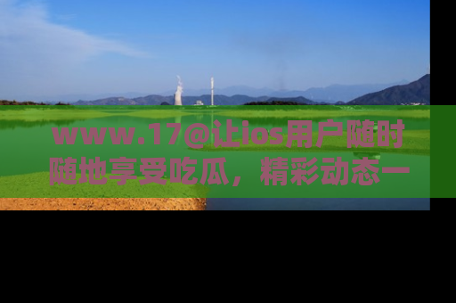 www.17@让ios用户随时随地享受吃瓜，精彩动态一手掌握