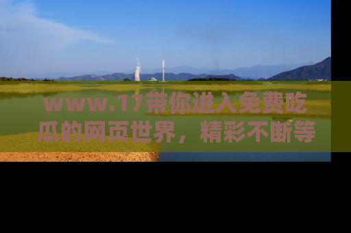 www.17带你进入免费吃瓜的网页世界，精彩不断等着你！