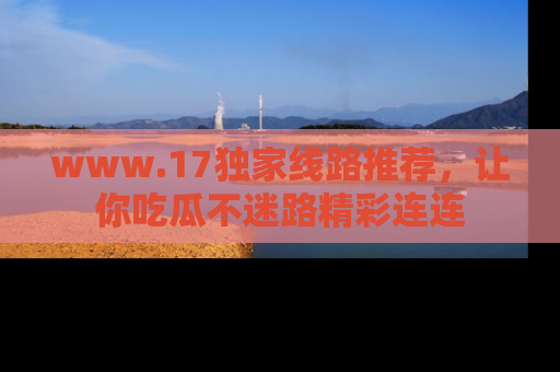 www.17独家线路推荐，让你吃瓜不迷路精彩连连