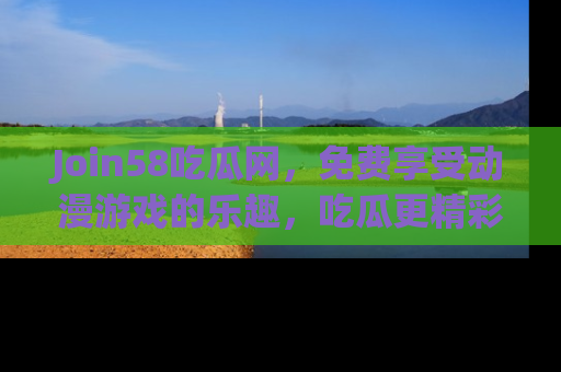 Join58吃瓜网，免费享受动漫游戏的乐趣，吃瓜更精彩！