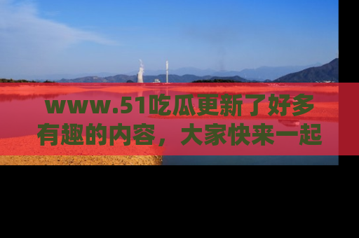 www.51吃瓜更新了好多有趣的内容，大家快来一起享受这波吃瓜热潮吧！