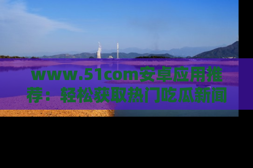 www.51com安卓应用推荐：轻松获取热门吃瓜新闻的秘诀