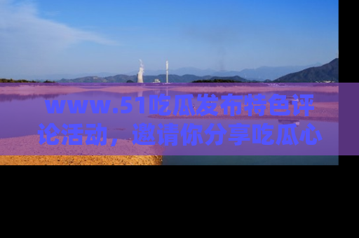 www.51吃瓜发布特色评论活动，邀请你分享吃瓜心得与看法！
