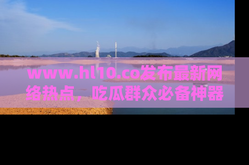 www.hl10.co发布最新网络热点，吃瓜群众必备神器